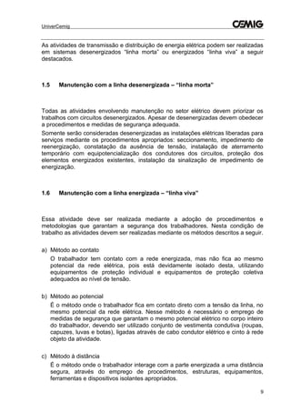 UniverCemig
9
As atividades de transmissão e distribuição de energia elétrica podem ser realizadas
em sistemas desenergizados “linha morta” ou energizados “linha viva” a seguir
destacados.
1.5 Manutenção com a linha desenergizada – “linha morta”
Todas as atividades envolvendo manutenção no setor elétrico devem priorizar os
trabalhos com circuitos desenergizados. Apesar de desenergizadas devem obedecer
a procedimentos e medidas de segurança adequada.
Somente serão consideradas desenergizadas as instalações elétricas liberadas para
serviços mediante os procedimentos apropriados: seccionamento, impedimento de
reenergização, constatação da ausência de tensão, instalação de aterramento
temporário com equipotencialização dos condutores dos circuitos, proteção dos
elementos energizados existentes, instalação da sinalização de impedimento de
energização.
1.6 Manutenção com a linha energizada – “linha viva”
Essa atividade deve ser realizada mediante a adoção de procedimentos e
metodologias que garantam a segurança dos trabalhadores. Nesta condição de
trabalho as atividades devem ser realizadas mediante os métodos descritos a seguir.
a) Método ao contato
O trabalhador tem contato com a rede energizada, mas não fica ao mesmo
potencial da rede elétrica, pois está devidamente isolado desta, utilizando
equipamentos de proteção individual e equipamentos de proteção coletiva
adequados ao nível de tensão.
b) Método ao potencial
É o método onde o trabalhador fica em contato direto com a tensão da linha, no
mesmo potencial da rede elétrica. Nesse método é necessário o emprego de
medidas de segurança que garantam o mesmo potencial elétrico no corpo inteiro
do trabalhador, devendo ser utilizado conjunto de vestimenta condutiva (roupas,
capuzes, luvas e botas), ligadas através de cabo condutor elétrico e cinto à rede
objeto da atividade.
c) Método à distância
É o método onde o trabalhador interage com a parte energizada a uma distância
segura, através do emprego de procedimentos, estruturas, equipamentos,
ferramentas e dispositivos isolantes apropriados.
 
