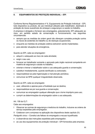 UniverCemig
90
8. EQUIPAMENTOS DE PROTEÇÃO INDIVIDUAL – EPI
Conforme Norma Regulamentadora nº 6, Equipamento de Proteção Individual – EPI,
todo dispositivo ou produto, de uso individual utilizado pelo trabalhador, destinado à
proteção de riscos suscetíveis de ameaçar a segurança e a saúde no trabalho.
A empresa é obrigada a fornecer aos empregados, gratuitamente, EPI adequado ao
risco, em perfeito estado de conservação e funcionamento, nas seguintes
circunstancias:
 sempre que as medidas de ordem geral não ofereçam completa proteção contra
os riscos de acidentes do trabalho ou de doenças ocupacionais;
 enquanto as medidas de proteção coletiva estiverem sendo implantadas;
 para atender situações de emergência.
Quanto ao EPI, cabe ao empregador:
 adquirir o adequado ao risco de cada atividade;
 exigir o seu uso;
 fornecer ao trabalhador somente o aprovado pelo órgão nacional competente em
matéria de segurança e saúde no trabalho;
 orientar e treinar o trabalhador sobre o uso adequado guarda e conservação;
 substituir imediatamente, quando danificado ou extraviado;
 responsabilizar-se pela higienização e manutenção periódica;
 comunicar ao MTE qualquer irregularidade observada.
Quanto ao EPI, cabe ao empregado:
 usar, utilizando-o apenas para a finalidade que se destina;
 responsabilizar-se por sua guarda e conservação;
 comunicar ao empregador qualquer alteração que o torne impróprio para uso;
 cumprir as determinações do empregador sobre o uso adequado.
Art. 158 da CLT:
Cabe aos empregados:
I Observar as normas de segurança e medicina do trabalho, inclusive as ordens de
serviço expedidas pelo empregador.
II Colaborar com a empresa na aplicação dos dispositivos deste capítulo (V).
Parágrafo único – Constitui ato faltoso do empregado a recusa injustificada:
 à observância das instruções expedidas pelo empregador;
 ao uso dos equipamentos de proteção individual – EPI fornecidos pela empresa.
 