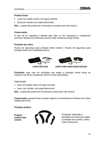 UniverCemig
92
Protetor facial
 Lavar com sabão neutro e em água corrente.
 Secar por contato com papel absorvente.
Obs.: o papel não poderá ser friccionado no protetor para não riscá-lo.
Conservação:
A vida útil do capacete é afetada pelo calor ou frio excessivos e substâncias
químicas. Nestas circunstâncias, procure evitar contato por longo tempo.
Proteção dos olhos
Óculos de segurança para proteção (lente incolor) / Óculos de segurança para
proteção (lente com tonalidade escura).
LENTE INCOLOR LENTE COM TONALIDADE ESCURA
Finalidade: para usar em atividades que exijam a proteção contra riscos de
impactos nos olhos, protegendo contra os raios ultravioletas.
Higienização:
 lavar com sabão neutro em água corrente;
 secar, por contato, com papel absorvente.
Obs.: o papel não poderá ser friccionado na lente para não riscá-la.
Conservação: guardar limpo na bolsa original ou embrulhado em flanela com a face
voltada para cima.
Proteção auditiva
Protetor
auditivo tipo
concha
Finalidade: destinado a
atividades em locais que exijam
a proteção dos ouvidos, contra
ruídos excessivos.
 