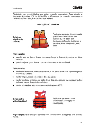 UniverCemig
94
Finalidade: uso em atividades que exijam proteção respiratória. Deve atender a
Instrução Normativa Nº1 de 11/04/1994 – (Programa de proteção respiratória –
recomendações / seleção e uso de respiradores).
PROTEÇÃO DO TRONCO
Colete de
sinalização
refletivo
Finalidade: proteção do empregado
quando em trabalhos em vias
públicas ou em locais com
iluminação deficiente, facilitando a
visualização de sua presença no
local.
Higienização:
 quando sujo de barro, limpar com pano limpo e detergente neutro em água
corrente;
 quando sujo de graxa, limpar com pano limpo embebido em álcool.
Conservação:
 armazenar em sacos plásticos fechados, a fim de se evitar que sejam rasgados,
riscados ou furados;
 manter limpos, secos e isentos de óleo ou graxa;
 manter em local protegido da ação direta dos raios solares ou quaisquer outras
fontes de calor e de produtos químicos;
 manter em local de temperatura ambiente inferior a 40ºC.
Colete salva-
vidas (aquático)
Finalidade: proteção contra
submersão e facilitação de
visualização.
Higienização: lavar em água corrente com sabão neutro, esfregando com espuma
macia.
 