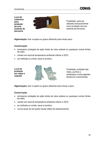 UniverCemig
96
Luva de
cobertura
para
proteção
da luva
isolante de
borracha
Finalidade: para ser
utilizada exclusivamente
como proteção da luva
isolante de borracha.
Higienização: tirar a sujeira ou graxa utilizando pano limpo seco.
Conservação:
 armazenar protegida da ação direta de raios solares ou quaisquer outras fontes
de calor;
 manter em local de temperatura ambiente inferior a 32ºC;
 se molhada ou úmida, secar à sombra.
Luva de
proteção
em raspa e
vaqueta
Finalidade: proteção das
mãos, punhos e
antebraços contra agentes
abrasivos e escoriantes.
Higienização: tirar a sujeira ou graxa utilizando pano limpo e seco.
Conservação:
 armazenar protegida da ação direta de raios solares ou quaisquer outras fontes
de calor;
 manter em local de temperatura ambiente inferior a 32ºC;
 se molhada ou úmida, secar à sombra;
 nunca secar ao sol (pode causar efeito de ressecamento).
 