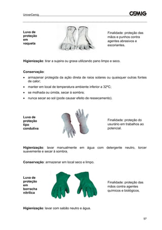 UniverCemig
97
Luva de
proteção
em
vaqueta
Finalidade: proteção das
mãos e punhos contra
agentes abrasivos e
escoriantes.
Higienização: tirar a sujeira ou graxa utilizando pano limpo e seco.
Conservação:
 armazenar protegida da ação direta de raios solares ou quaisquer outras fontes
de calor;
 manter em local de temperatura ambiente inferior a 32ºC;
 se molhada ou úmida, secar à sombra;
 nunca secar ao sol (pode causar efeito de ressecamento).
Luva de
proteção
tipo
condutiva
Finalidade: proteção do
usurário em trabalhos ao
potencial.
Higienização: lavar manualmente em água com detergente neutro, torcer
suavemente e secar à sombra.
Conservação: armazenar em local seco e limpo.
Luva de
proteção
em
borracha
nitrílica
Finalidade: proteção das
mãos contra agentes
químicos e biológicos.
Higienização: lavar com sabão neutro e água.
 