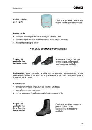 UniverCemig
99
Creme protetor
para a pele
Finalidade: proteção das mãos e
braços contra agentes químicos.
Conservação:
 manter a embalagem fechada, protegida da luz e calor;
 retirar qualquer resíduo estranho com as mãos limpas e secas;
 manter fechado após o uso.
PROTEÇÃO DOS MEMBROS INFERIORES
Calçado de
proteção tipo
botina de couro
Finalidade: proteção dos pés
contra torção, escoriações,
derrapagens e umidade.
Higienização: para aumentar a vida útil do produto, recomendamos a sua
manutenção periódica através de engraxamento com pasta adequada para a
conservação de couros.
Conservação:
 armazenar em local limpo, livre de poeira e umidade;
 se molhado, secar à sombra;
 nunca secar ao sol (pode causar efeito de ressecamento).
Calçado de
proteção tipo
bota de couro
(cano médio)
Finalidade: proteção dos pés e
pernas contra torção,
escoriações, derrapagens e
umidade.
 