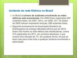 Acidente de rede Elétrica no Brasil
 no Brasil o número de acidentes envolvendo as redes
elétricas está aumentando. Em 2006 foram registrados 293
acidentes fatais; em 2007, 324 e, em 2008, 331. Os dados
de 2009 indicam importante redução: 288 acidentes fatais.
 Segundo levantamento da Associação Brasileira de
Distribuidores de energia (Abradee) afirma que em 2012
foram 293 mortes na rede elétrica das distribuidoras, contra
315 registradas em 2011, em números absolutos, o que
mostra uma redução de 7%. De qualquer forma, há que se
fazer tudo para evitar todo e qualquer acidente envolvendo a
eletricidade.
 