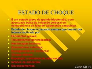 ESTADO DE CHOQUE
   É um estado grave de grande hipotensão, com
    acentuada baixa de irrigação cerebral em
    conseqüência da falta de oxigenação sanguínea.
   Estado de choque é causado sempre que houver dor
    intensa motivada por:
   Ferimentos graves;
   Traumatismos generalizados;
   Hemorragias internas;
   Queimaduras extensas;
   Esmagamento de membros;
   Choque elétrico;
   Exposição a extremos de calor ou frio;
   Infartos de miocárdio;
   Envenenamentos.                             Curso NR 10
 