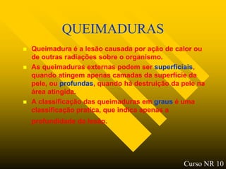 QUEIMADURAS
   Queimadura é a lesão causada por ação de calor ou
    de outras radiações sobre o organismo.
   As queimaduras externas podem ser superficiais,
    quando atingem apenas camadas da superfície da
    pele, ou profundas, quando há destruição da pele na
    área atingida.
   A classificação das queimaduras em graus é uma
    classificação pratica, que indica apenas a
    profundidade da lesão.




                                                Curso NR 10
 