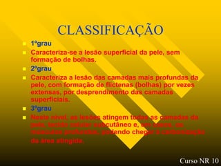 CLASSIFICAÇÃO
   1ºgrau
   Caracteriza-se a lesão superficial da pele, sem
    formação de bolhas.
   2ºgrau
   Caracteriza a lesão das camadas mais profundas da
    pele, com formação de flictenas (bolhas) por vezes
    extensas, por desprendimento das camadas
    superficiais.
   3ºgrau
   Neste nível, as lesões atingem todas as camadas da
    pele, tecido celular subcutâneo e, em casos, os
    músculos profundos, podendo chegar à carbonização
    da área atingida.

                                              Curso NR 10
 