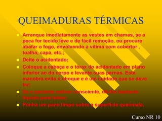 QUEIMADURAS TÉRMICAS
   Arranque imediatamente as vestes em chamas, se a
    peca for tecido leve e de fácil remoção, ou procure
    abafar o fogo, envolvendo a vitima com cobertor ,
    toalha, capa, etc.;
   Deite o acidentado;
   Coloque a cabeça e o tórax do acidentado em plano
    inferior ao do corpo e levante suas pernas. Esta
    manobra evita o choque e é um cuidado que se deve
    ter;
   Se o paciente estiver consciente, dê-lhe bastante
    liquido para beber;
   Ponha um pano limpo sobre a superfície queimada.

                                                Curso NR 10
 