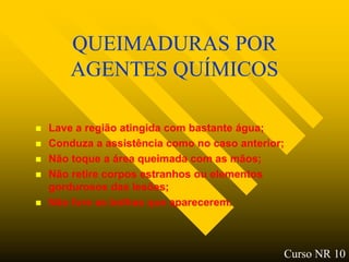 QUEIMADURAS POR
        AGENTES QUÍMICOS

   Lave a região atingida com bastante água;
   Conduza a assistência como no caso anterior;
   Não toque a área queimada com as mãos;
   Não retire corpos estranhos ou elementos
    gordurosos das lesões;
   Não fure as bolhas que aparecerem.



                                               Curso NR 10
 