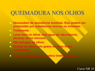 QUEIMADURA NOS OLHOS
   Necessitam de assistência imediata. Elas podem ser
    produzidas por substancias tóxicas ou irritantes.
   Tratamento
   Lavar bem os olhos com água em abundancia,
    durante vários minutos;
   Não esfregar os olhos;
   Vendar os olhos com gazes ou pano limpo
    umedecido;
   Levar o acidentado ao medico imediatamente.



                                                  Curso NR 10
 