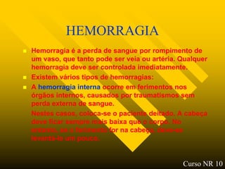 HEMORRAGIA
   Hemorragia é a perda de sangue por rompimento de
    um vaso, que tanto pode ser veia ou artéria. Qualquer
    hemorragia deve ser controlada imediatamente.
   Existem vários tipos de hemorragias:
   A hemorragia interna ocorre em ferimentos nos
    órgãos internos, causados por traumatismos sem
    perda externa de sangue.
    Nestes casos, coloca-se o paciente deitado. A cabeça
    deve ficar sempre mais baixa que o corpo. No
    entanto, se o ferimento for na cabeça, deve-se
    levantá-la um pouco.


                                                 Curso NR 10
 