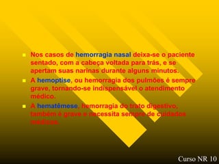    Nos casos de hemorragia nasal deixa-se o paciente
    sentado, com a cabeça voltada para trás, e se
    apertam suas narinas durante alguns minutos.
   A hemoptise, ou hemorragia dos pulmões é sempre
    grave, tornando-se indispensável o atendimento
    médico.
   A hematêmese, hemorragia do trato digestivo,
    também é grave e necessita sempre de cuidados
    médicos.




                                               Curso NR 10
 