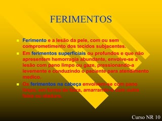 FERIMENTOS
   Ferimento e a lesão da pele, com ou sem
    comprometimento dos tecidos subjacentes.
   Em ferimentos superficiais ou profundos e que não
    apresentem hemorragia abundante, envolve-se a
    lesão com pano limpo ou gaze, pressionando-a
    levemente e conduzindo o paciente para atendimento
    medico.
   Os ferimentos na cabeça envolvem-se com pano
    limpo, em forma de faixa, amarrando-o com outra
    faixa ou atadura.



                                               Curso NR 10
 