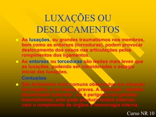 LUXAÇÕES OU
          DESLOCAMENTOS
   As luxações, ou grandes traumatismos nos membros,
    bem como as entorses (torceduras), podem provocar
    deslocamento dos ossos nas articulações pelos
    rompimentos dos ligamentos.
   As entorses ou torceduras são lesões mais leves que
    as luxações, podendo ser consideradas o estagio
    inicial das luxações.
    Contusões
   São ferimentos mais comuns observados em situação
    de trabalho, e os menos graves. A contusão , também
    denominada”pancada”, só é perigosa nos grandes
    traumatismos, pois pode produzir lesões internas,
    com o rompimento de órgãos e hemorragia interna.
                                               Curso NR 10
 