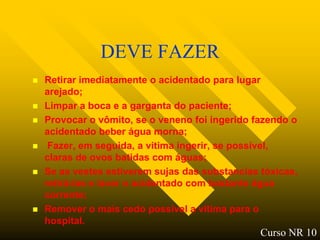 DEVE FAZER
   Retirar imediatamente o acidentado para lugar
    arejado;
   Limpar a boca e a garganta do paciente;
   Provocar o vômito, se o veneno foi ingerido fazendo o
    acidentado beber água morna;
    Fazer, em seguida, a vitima ingerir, se possível,
    claras de ovos batidas com águas;
   Se as vestes estiverem sujas das substancias tóxicas,
    retirá-las e lavar o acidentado com bastante água
    corrente;
   Remover o mais cedo possível a vitima para o
    hospital.
                                                 Curso NR 10
 