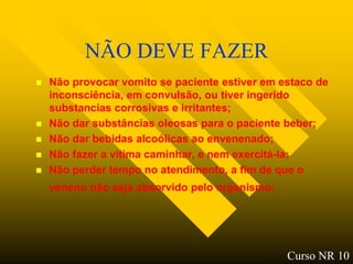 NÃO DEVE FAZER
   Não provocar vomito se paciente estiver em estaco de
    inconsciência, em convulsão, ou tiver ingerido
    substancias corrosivas e irritantes;
   Não dar substâncias oleosas para o paciente beber;
   Não dar bebidas alcoólicas ao envenenado;
   Não fazer a vitima caminhar, e nem exercitá-la;
   Não perder tempo no atendimento, a fim de que o
    veneno não seja absorvido pelo organismo;




                                                Curso NR 10
 