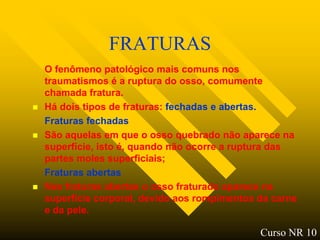 FRATURAS
    O fenômeno patológico mais comuns nos
    traumatismos é a ruptura do osso, comumente
    chamada fratura.
   Há dois tipos de fraturas: fechadas e abertas.
    Fraturas fechadas
   São aquelas em que o osso quebrado não aparece na
    superfície, isto é, quando não ocorre a ruptura das
    partes moles superficiais;
    Fraturas abertas
   Nas fraturas abertas o osso fraturado aparece na
    superfície corporal, devido aos rompimentos da carne
    e da pele.

                                                Curso NR 10
 