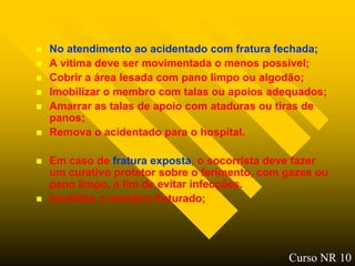    No atendimento ao acidentado com fratura fechada;
   A vitima deve ser movimentada o menos possível;
   Cobrir a área lesada com pano limpo ou algodão;
   Imobilizar o membro com talas ou apoios adequados;
   Amarrar as talas de apoio com ataduras ou tiras de
    panos;
   Remova o acidentado para o hospital.

   Em caso de fratura exposta, o socorrista deve fazer
    um curativo protetor sobre o ferimento, com gazes ou
    pano limpo, a fim de evitar infecções.
   Imobilize o membro fraturado;




                                                Curso NR 10
 