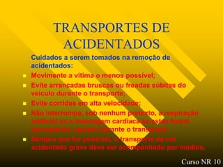 TRANSPORTES DE
           ACIDENTADOS
    Cuidados a serem tomados na remoção de
    acidentados:
   Movimente a vitima o menos possível;
   Evite arrancadas bruscas ou freadas súbitas do
    veiculo durante o transporte;
   Evite corridas em alta velocidade;
   Não interrompa, sob nenhum pretexto, a respiração
    artificial ou a massagem cardíaca se estas forem
    necessárias, mesmo durante o transporte;
   Sempre que for possível, o transporte de um
    acidentado grave deve ser acompanhado por médico.

                                              Curso NR 10
 