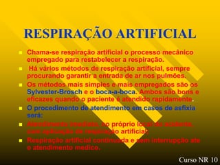 RESPIRAÇÃO ARTIFICIAL
   Chama-se respiração artificial o processo mecânico
    empregado para restabelecer a respiração.
   Há vários métodos de respiração artificial, sempre
    procurando garantir a entrada de ar nos pulmões.
   Os métodos mais simples e mais empregados são os
    Sylvester-Brosch e o boca-a-boca. Ambos são bons e
    eficazes quando o paciente é atendido rapidamente.
   O procedimento de atendimento em casos de asfixia
    será:
   Atendimento imediato, no próprio local do acidente,
    com aplicação de respiração artificial;
   Respiração artificial continuada e sem interrupção ate
    o atendimento medico.
                                                   Curso NR 10
 