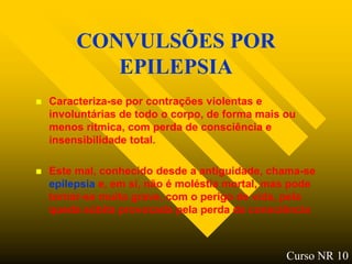 CONVULSÕES POR
            EPILEPSIA
   Caracteriza-se por contrações violentas e
    involuntárias de todo o corpo, de forma mais ou
    menos rítmica, com perda de consciência e
    insensibilidade total.

   Este mal, conhecido desde a antiguidade, chama-se
    epilepsia e, em si, não é moléstia mortal, mas pode
    tornar-se muito grave, com o perigo de vida, pela
    queda súbita provocada pela perda da consciência



                                                 Curso NR 10
 