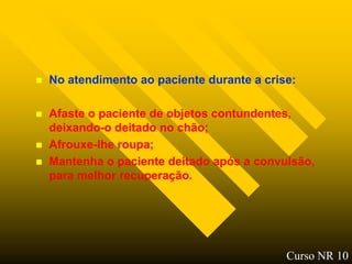    No atendimento ao paciente durante a crise:

   Afaste o paciente de objetos contundentes,
    deixando-o deitado no chão;
   Afrouxe-lhe roupa;
   Mantenha o paciente deitado após a convulsão,
    para melhor recuperação.




                                             Curso NR 10
 