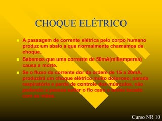 CHOQUE ELÉTRICO
   A passagem de corrente elétrica pelo corpo humano
    produz um abalo a que normalmente chamamos de
    choque.
   Sabemos que uma corrente de 50mA(miliamperes)
    causa a morte.
   Se o fluxo da corrente dor da ordem de 15 a 20mA,
    produzirá um choque elétrico muito doloroso, parada
    respiratória e perda de controle dos músculos, não
    podendo a pessoa soltar o fio caso o tenho tocado
    com as mãos.



                                                Curso NR 10
 
