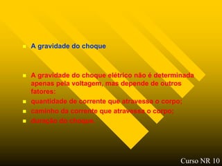    A gravidade do choque



   A gravidade do choque elétrico não é determinada
    apenas pela voltagem, mas depende de outros
    fatores:
   quantidade de corrente que atravessa o corpo;
   caminho da corrente que atravessa o corpo;
   duração do choque.




                                                Curso NR 10
 