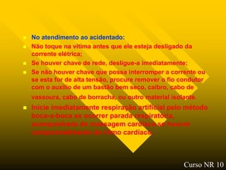    No atendimento ao acidentado:
   Não toque na vitima antes que ele esteja desligado da
    corrente elétrica;
   Se houver chave de rede, desligue-a imediatamente;
   Se não houver chave que possa interromper a corrente ou
    se esta for de alta tensão, procure remover o fio condutor
    com o auxilio de um bastão bem seco, caibro, cabo de
    vassoura, cabo de borracha, ou outro material isolante.
   Inicie imediatamente respiração artificial pelo método
    boca-a-boca se ocorrer parada respiratória,
    acompanhada de massagem cardíaca se houver
    comprometimento do ritmo cardíaco.



                                                      Curso NR 10
 
