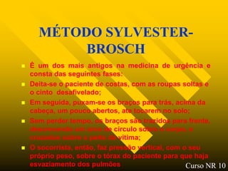 MÉTODO SYLVESTER-
           BROSCH
   É um dos mais antigos na medicina de urgência e
    consta das seguintes fases:
   Deita-se o paciente de costas, com as roupas soltas e
    o cinto desafivelado;
   Em seguida, puxam-se os braços para trás, acima da
    cabeça, um pouco abertos, ate tocarem no solo;
   Sem perder tempo, os braços são trazidos para frente,
    descrevendo um arco de circulo sobre o corpo, e
    cruzados sobre o peito da vitima;
   O socorrista, então, faz pressão vertical, com o seu
    próprio peso, sobre o tórax do paciente para que haja
    esvaziamento dos pulmões                        Curso NR 10
 