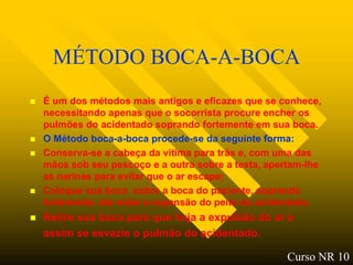 MÉTODO BOCA-A-BOCA
   É um dos métodos mais antigos e eficazes que se conhece,
    necessitando apenas que o socorrista procure encher os
    pulmões do acidentado soprando fortemente em sua boca.
   O Método boca-a-boca procede-se da seguinte forma:
   Conserva-se a cabeça da vitima para trás e, com uma das
    mãos sob seu pescoço e a outra sobre a testa, apertam-lhe
    as narinas para evitar que o ar escape;
   Coloque sua boca sobre a boca do paciente, soprando
    fortemente, ate notar a expansão do peito do acidentado;
   Retire sua boca para que haja a expulsão do ar e
    assim se esvazie o pulmão do acidentado.

                                                      Curso NR 10
 