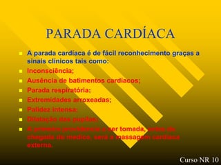 PARADA CARDÍACA
   A parada cardíaca é de fácil reconhecimento graças a
    sinais clínicos tais como:
   Inconsciência;
   Ausência de batimentos cardíacos;
   Parada respiratória;
   Extremidades arroxeadas;
   Palidez intensa;
   Dilatação das pupilas;
   A primeira providencia a ser tomada, antes da
    chegada do medico, será a massagem cardíaca
    externa.

                                                  Curso NR 10
 