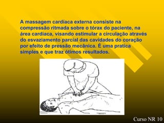 A massagem cardíaca externa consiste na
compressão ritmada sobre o tórax do paciente, na
área cardíaca, visando estimular a circulação através
do esvaziamento parcial das cavidades do coração
por efeito de pressão mecânica. É uma pratica
simples e que traz ótimos resultados.




                                               Curso NR 10
 