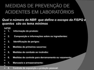 14725
 1. Informação do produto:

 2. Composição e informações sobre os ingredientes:

 3. Identificação de perigos:

 4. Medidas de primeiros socorros:

 5. Medidas de combate ao incêndio:

 6. Medidas de controle para derramamento ou vazamento:

 7. Manuseio e armazenamento:

 8. Controle de exposição e proteção pessoal:
Qual o número da NBR que define o escopo da FISPQ e
quantos são os tema mínimos
 