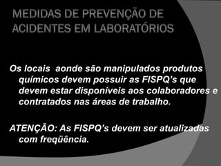 Os locais aonde são manipulados produtos
químicos devem possuir as FISPQ’s que
devem estar disponíveis aos colaboradores e
contratados nas áreas de trabalho.
ATENÇÃO: As FISPQ’s devem ser atualizadas
com freqüência.
 