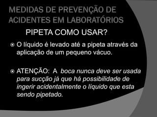 PIPETA COMO USAR?
 O líquido é levado até a pipeta através da
aplicação de um pequeno vácuo.
 ATENÇÃO: A boca nunca deve ser usada
para sucção já que há possibilidade de
ingerir acidentalmente o líquido que esta
sendo pipetado.
 