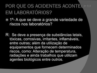  1º- A que se deve a grande variedade de
riscos nos laboratórios?
R: Se deve a presença de substâncias letais,
tóxicas, corrosivas, irritantes, inflamáveis,
entre outras; além da utilização de
equipamentos que fornecem determinados
riscos, como: Alteração de temperatura,
radiações e ainda trabalhos que utilizam
agentes biológicos entre outros.
 