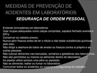 SEGURANÇA DE ORDEM PESSOAL
Evitando brincadeiras em laboratórios
Usar roupas adequadas como calças compridas, sapatos fechado avental e
EPI’s.
Conservar os cabelos presos.
Nunca abrir frascos antes de ler o rótulo e não testar substâncias químicas
pelo odor.
Não dirigir a abertura de tubos de ensaio ou frascos contra si próprio e as
outras pessoas.
Não colocar alimentos nas bancadas, armários e geladeiras dos laboratórios.
Não são permitidos ou mesmo se alimentar dentro do laboratório.
Ao pipetar utilize sempre uma pêra ou pipetado.
Não se alimentar, beber ou fumar no laboratório.
Comunicar todos os acidentes ao superior e a segurança do trabalho.
 