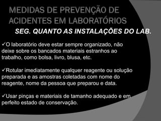 SEG. QUANTO AS INSTALAÇÕES DO LAB.
O laboratório deve estar sempre organizado, não
deixe sobre os bancados materiais estranhos ao
trabalho, como bolsa, livro, blusa, etc.
Rotular imediatamente qualquer reagente ou solução
preparada e as amostras coletadas com nome do
reagente, nome da pessoa que preparou e data.
Usar pinças e materiais de tamanho adequado e em
perfeito estado de conservação.
 