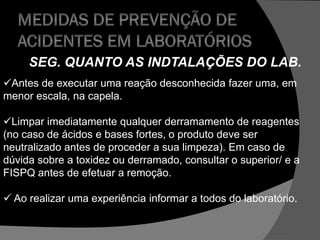 SEG. QUANTO AS INDTALAÇÕES DO LAB.
Antes de executar uma reação desconhecida fazer uma, em
menor escala, na capela.
Limpar imediatamente qualquer derramamento de reagentes
(no caso de ácidos e bases fortes, o produto deve ser
neutralizado antes de proceder a sua limpeza). Em caso de
dúvida sobre a toxidez ou derramado, consultar o superior/ e a
FISPQ antes de efetuar a remoção.
 Ao realizar uma experiência informar a todos do laboratório.
 