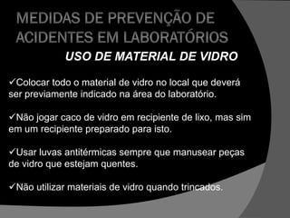 USO DE MATERIAL DE VIDRO
Colocar todo o material de vidro no local que deverá
ser previamente indicado na área do laboratório.
Não jogar caco de vidro em recipiente de lixo, mas sim
em um recipiente preparado para isto.
Usar luvas antitérmicas sempre que manusear peças
de vidro que estejam quentes.
Não utilizar materiais de vidro quando trincados.
 