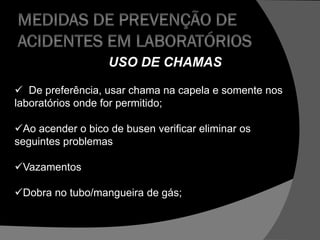USO DE CHAMAS
 De preferência, usar chama na capela e somente nos
laboratórios onde for permitido;
Ao acender o bico de busen verificar eliminar os
seguintes problemas
Vazamentos
Dobra no tubo/mangueira de gás;
 
