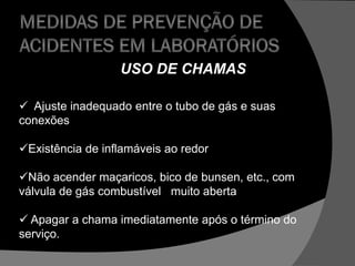 USO DE CHAMAS
 Ajuste inadequado entre o tubo de gás e suas
conexões
Existência de inflamáveis ao redor
Não acender maçaricos, bico de bunsen, etc., com
válvula de gás combustível muito aberta
 Apagar a chama imediatamente após o término do
serviço.
 