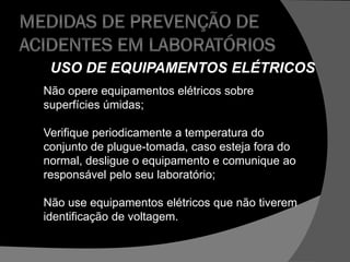 USO DE EQUIPAMENTOS ELÉTRICOS
Não opere equipamentos elétricos sobre
superfícies úmidas;
Verifique periodicamente a temperatura do
conjunto de plugue-tomada, caso esteja fora do
normal, desligue o equipamento e comunique ao
responsável pelo seu laboratório;
Não use equipamentos elétricos que não tiverem
identificação de voltagem.
 