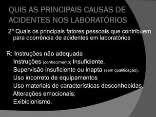 2º Quais os principais fatores pessoais que contribuem
para ocorrência de acidentes em laboratórios
R: Instruções não adequada
Instruções (conhecimento) Insuficiente,
Supervisão insuficiente ou inapta (sem qualificação),
Uso incorreto de equipamentos
Uso materiais de características desconhecidas,
Alterações emocionais;
Exibicionismo.
 