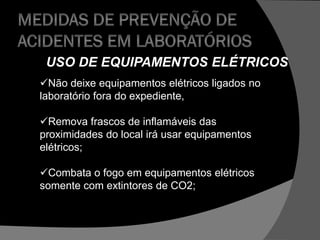 USO DE EQUIPAMENTOS ELÉTRICOS
Não deixe equipamentos elétricos ligados no
laboratório fora do expediente,
Remova frascos de inflamáveis das
proximidades do local irá usar equipamentos
elétricos;
Combata o fogo em equipamentos elétricos
somente com extintores de CO2;
 