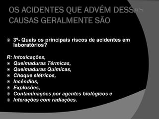  3º- Quais os principais riscos de acidentes em
laboratórios?
R: Intoxicações,
 Queimaduras Térmicas,
 Queimaduras Químicas,
 Choque elétricos,
 Incêndios,
 Explosões,
 Contaminações por agentes biológicos e
 Interações com radiações.
 