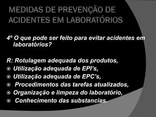 4º O que pode ser feito para evitar acidentes em
laboratórios?
R: Rotulagem adequada dos produtos,
 Utilização adequada de EPI’s,
 Utilização adequada de EPC’s,
 Procedimentos das tarefas atualizados,
 Organização e limpeza do laboratório,
 Conhecimento das substancias.
 