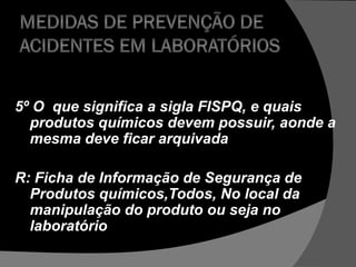 5º O que significa a sigla FISPQ, e quais
produtos químicos devem possuir, aonde a
mesma deve ficar arquivada
R: Ficha de Informação de Segurança de
Produtos químicos,Todos, No local da
manipulação do produto ou seja no
laboratório
 