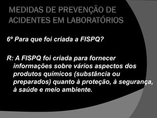 6º Para que foi criada a FISPQ?
R: A FISPQ foi criada para fornecer
informações sobre vários aspectos dos
produtos químicos (substância ou
preparados) quanto à proteção, à segurança,
à saúde e meio ambiente.
 